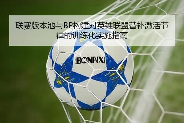 联赛版本池与BP构建对英雄联盟替补激活节律的训练化实施指南